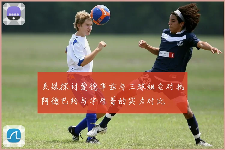 美媒探讨爱德华兹与三球组合对抗阿德巴约与字母哥的实力对比