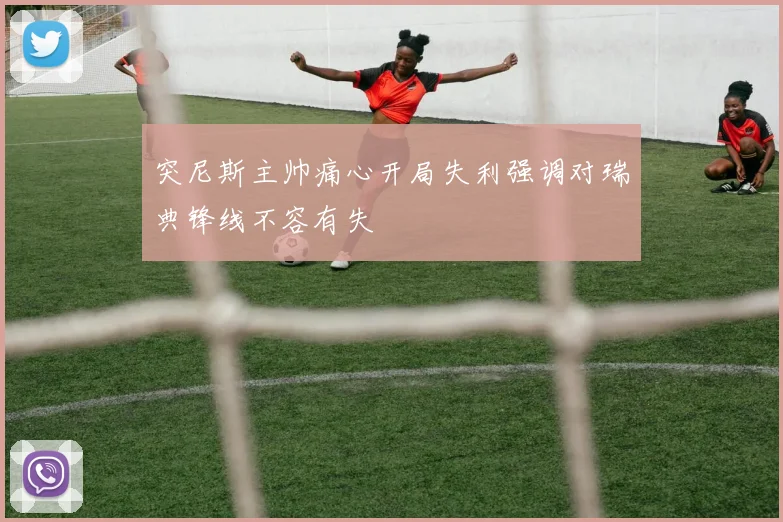 突尼斯主帅痛心开局失利强调对瑞典锋线不容有失