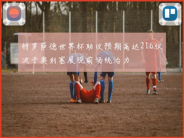 特罗萨德世界杯助攻预期高达216仅次于奥利塞展现前场统治力