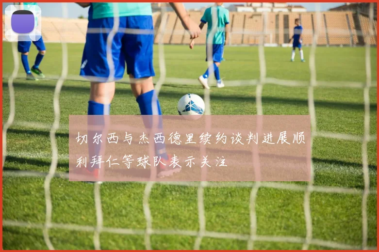 切尔西与杰西德里续约谈判进展顺利拜仁等球队表示关注