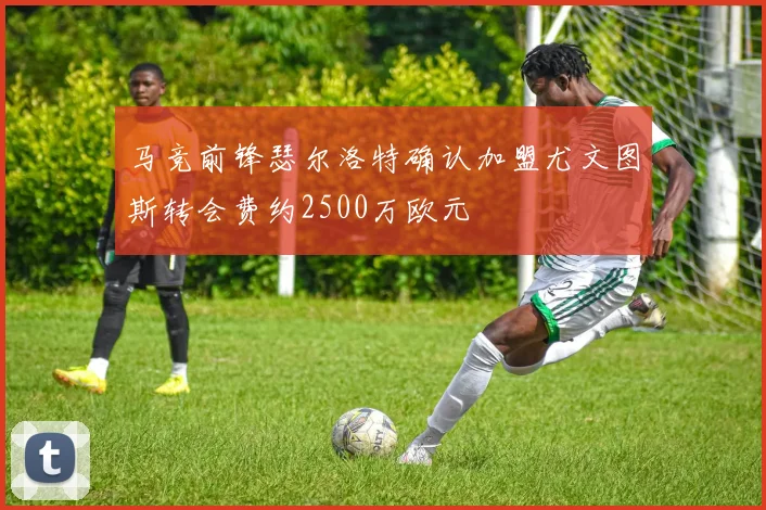 马竞前锋瑟尔洛特确认加盟尤文图斯转会费约2500万欧元