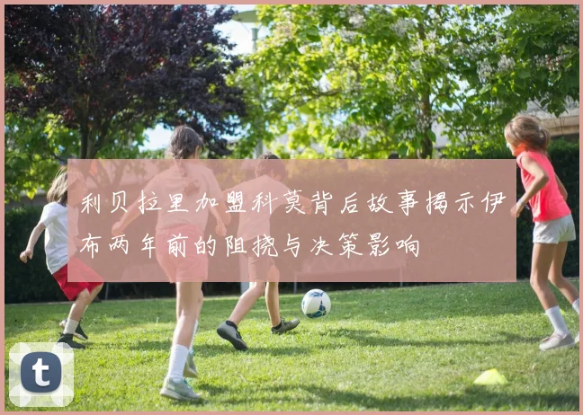 利贝拉里加盟科莫背后故事揭示伊布两年前的阻挠与决策影响