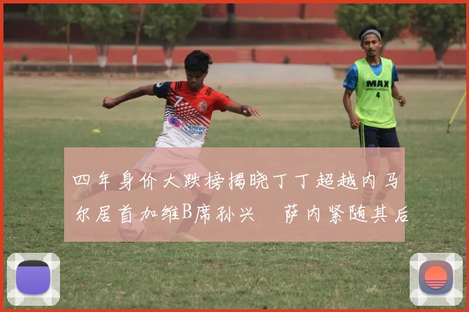 四年身价大跌榜揭晓丁丁超越内马尔居首加维B席孙兴慜萨内紧随其后
