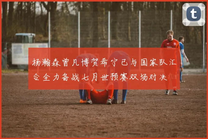杨瀚森曾凡博贺希宁已与国家队汇合全力备战七月世预赛双场对决