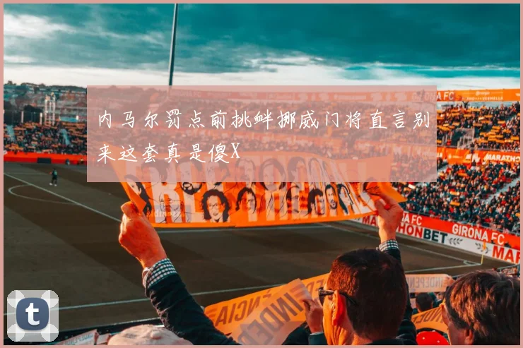 内马尔罚点前挑衅挪威门将直言别来这套真是傻X